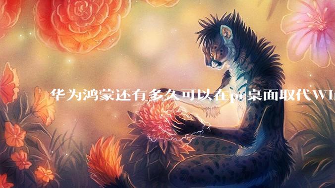 华为鸿蒙还有多久可以在pc桌面取代Windows？