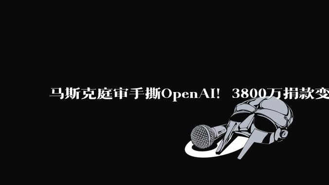 马斯克庭审手撕OpenAI！3800万捐款变「笑话」，11年理想碎了_S***itt_Musk_投资